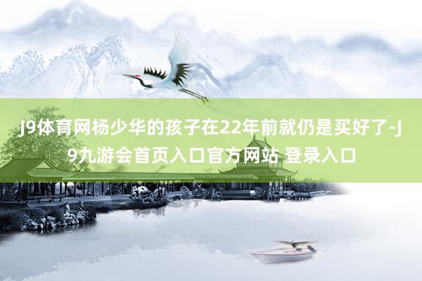 J9体育网杨少华的孩子在22年前就仍是买好了-J9九游会首页入口官方网站 登录入口