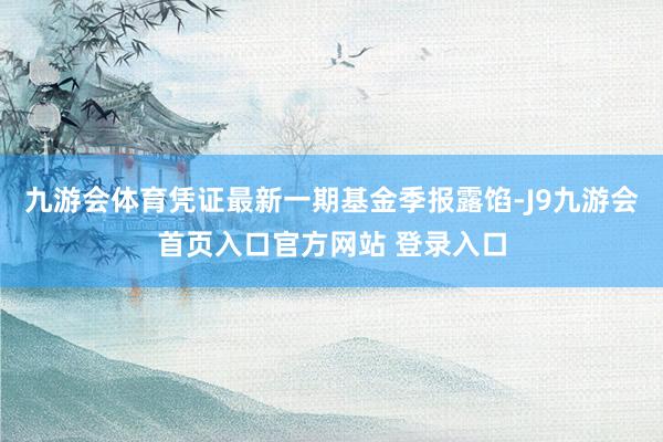 九游会体育凭证最新一期基金季报露馅-J9九游会首页入口官方网站 登录入口