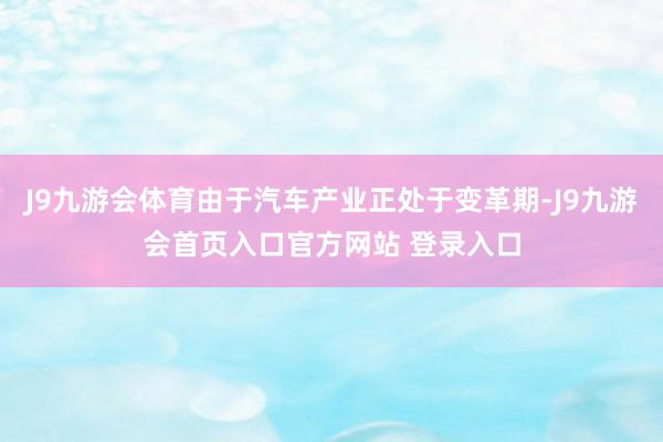 J9九游会体育由于汽车产业正处于变革期-J9九游会首页入口官方网站 登录入口