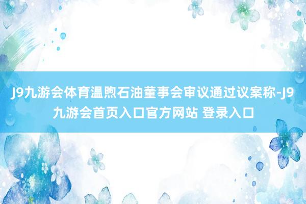 J9九游会体育温煦石油董事会审议通过议案称-J9九游会首页入口官方网站 登录入口
