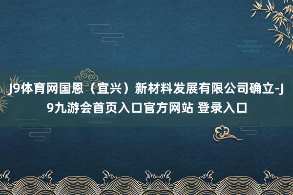 J9体育网国恩（宜兴）新材料发展有限公司确立-J9九游会首页入口官方网站 登录入口
