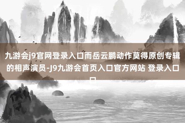 九游会j9官网登录入口而岳云鹏动作莫得原创专辑的相声演员-J9九游会首页入口官方网站 登录入口