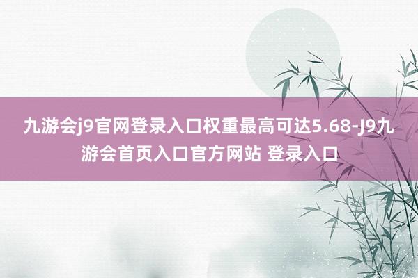 九游会j9官网登录入口权重最高可达5.68-J9九游会首页入口官方网站 登录入口