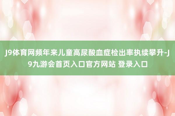 J9体育网频年来儿童高尿酸血症检出率执续攀升-J9九游会首页入口官方网站 登录入口