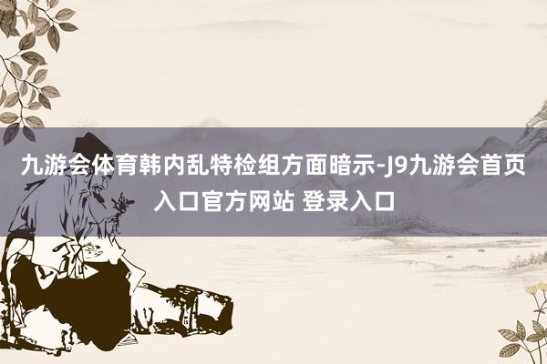 九游会体育韩内乱特检组方面暗示-J9九游会首页入口官方网站 登录入口