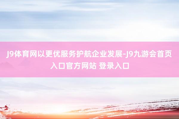 J9体育网以更优服务护航企业发展-J9九游会首页入口官方网站 登录入口