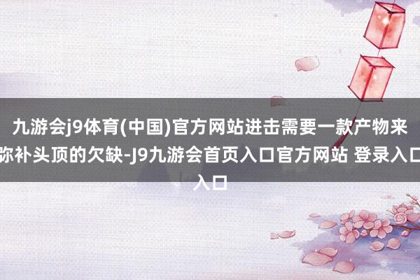 九游会j9体育(中国)官方网站进击需要一款产物来弥补头顶的欠缺-J9九游会首页入口官方网站 登录入口