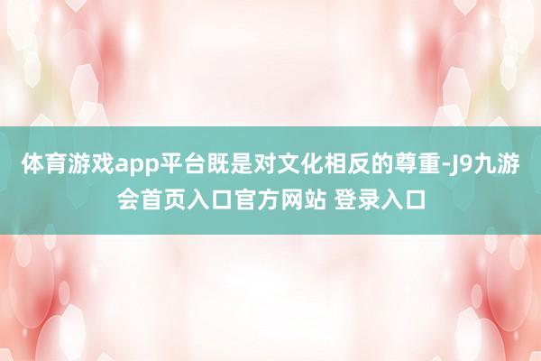 体育游戏app平台既是对文化相反的尊重-J9九游会首页入口官方网站 登录入口