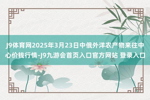 J9体育网2025年3月23日中俄外洋农产物来往中心价钱行情-J9九游会首页入口官方网站 登录入口