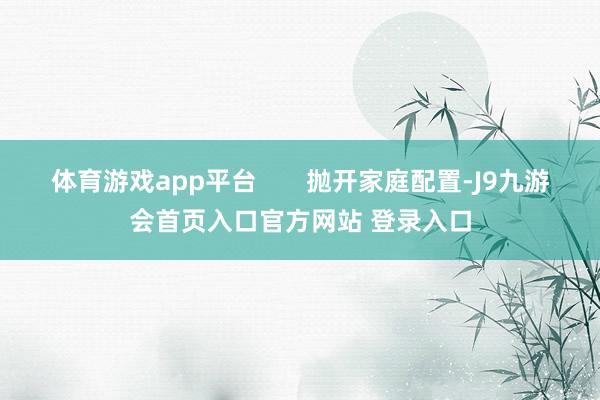 体育游戏app平台       抛开家庭配置-J9九游会首页入口官方网站 登录入口