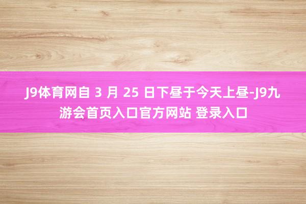 J9体育网自 3 月 25 日下昼于今天上昼-J9九游会首页入口官方网站 登录入口