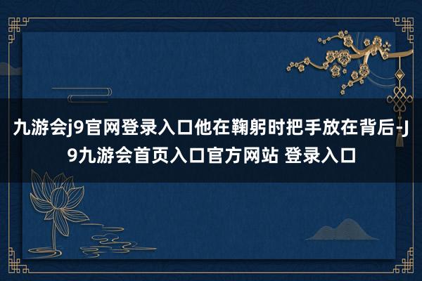 九游会j9官网登录入口他在鞠躬时把手放在背后-J9九游会首页入口官方网站 登录入口