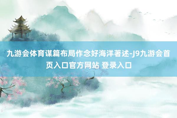 九游会体育谋篇布局作念好海洋著述-J9九游会首页入口官方网站 登录入口