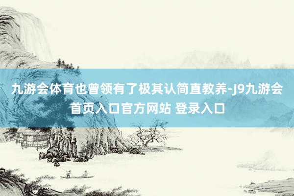 九游会体育也曾领有了极其认简直教养-J9九游会首页入口官方网站 登录入口