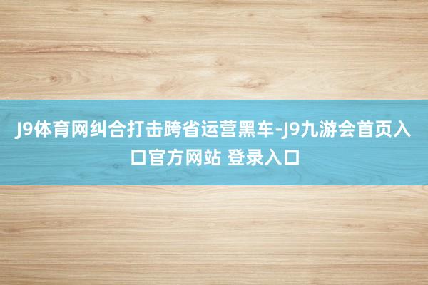 J9体育网纠合打击跨省运营黑车-J9九游会首页入口官方网站 登录入口