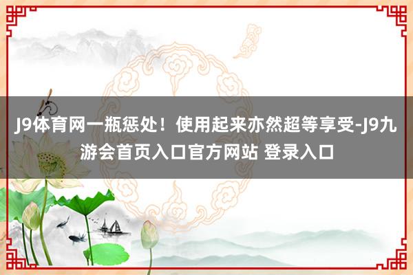 J9体育网一瓶惩处！使用起来亦然超等享受-J9九游会首页入口官方网站 登录入口