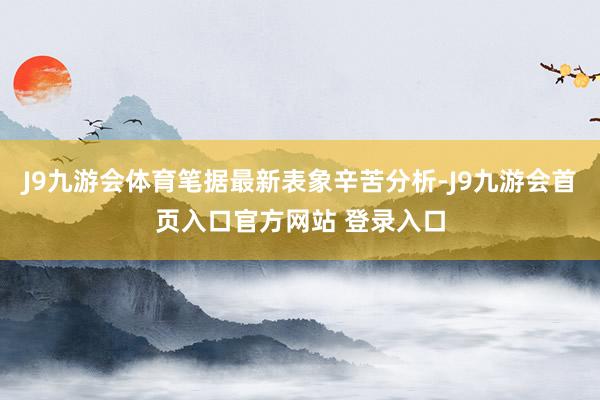 J9九游会体育笔据最新表象辛苦分析-J9九游会首页入口官方网站 登录入口