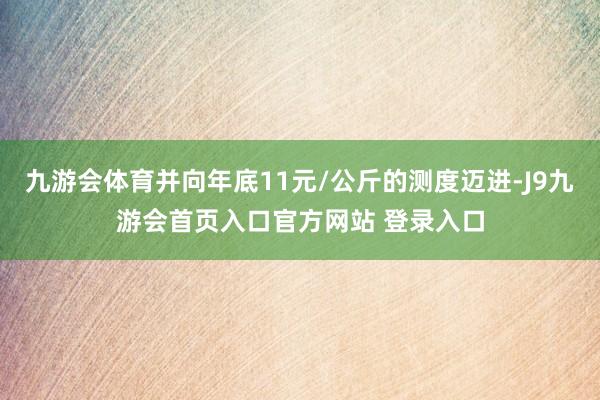 九游会体育并向年底11元/公斤的测度迈进-J9九游会首页入口官方网站 登录入口