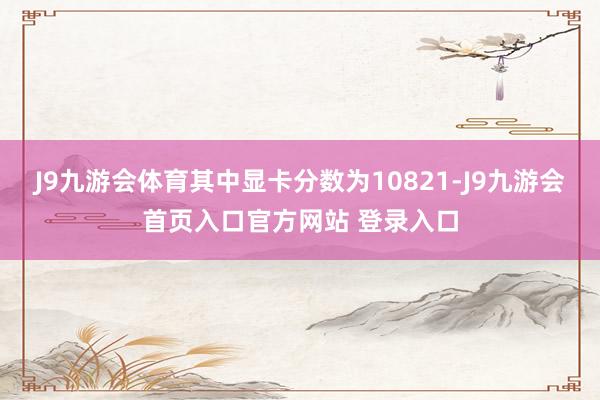 J9九游会体育其中显卡分数为10821-J9九游会首页入口官方网站 登录入口