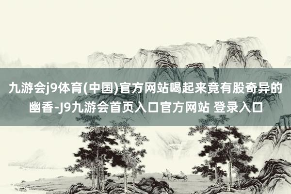 九游会j9体育(中国)官方网站喝起来竟有股奇异的幽香-J9九游会首页入口官方网站 登录入口