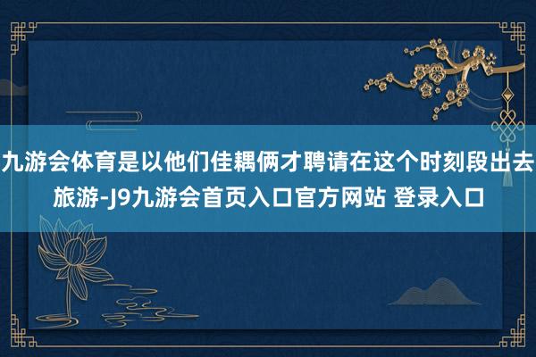 九游会体育是以他们佳耦俩才聘请在这个时刻段出去旅游-J9九游会首页入口官方网站 登录入口