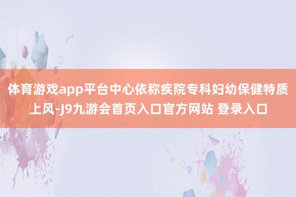 体育游戏app平台中心依称疾院专科妇幼保健特质上风-J9九游会首页入口官方网站 登录入口