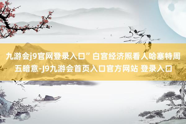 九游会j9官网登录入口”白宫经济照看人哈塞特周五暗意-J9九游会首页入口官方网站 登录入口