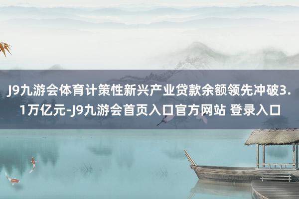 J9九游会体育计策性新兴产业贷款余额领先冲破3.1万亿元-J9九游会首页入口官方网站 登录入口
