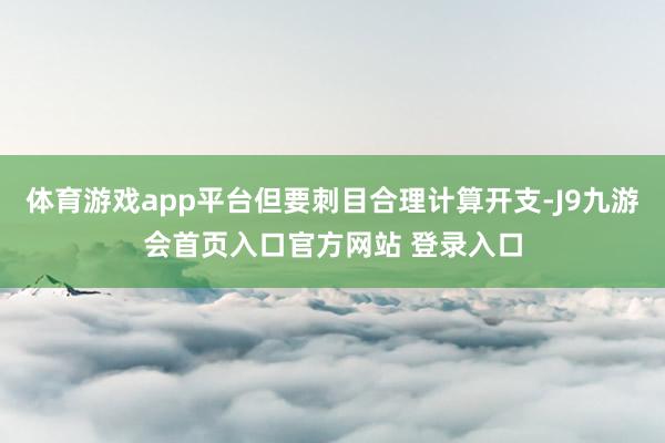 体育游戏app平台但要刺目合理计算开支-J9九游会首页入口官方网站 登录入口