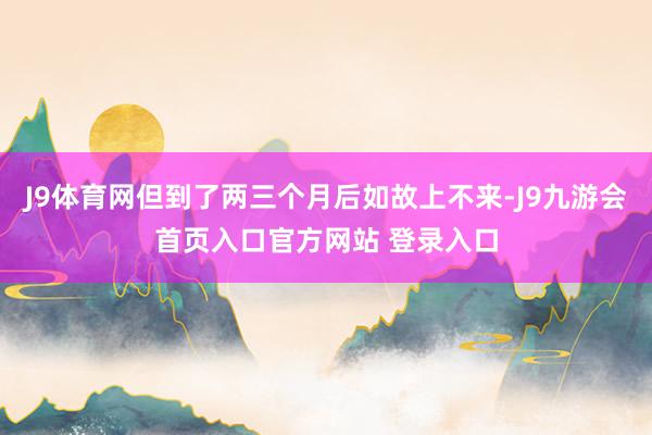 J9体育网但到了两三个月后如故上不来-J9九游会首页入口官方网站 登录入口
