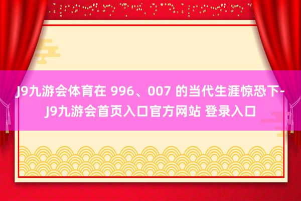 J9九游会体育在 996、007 的当代生涯惊恐下-J9九游会首页入口官方网站 登录入口