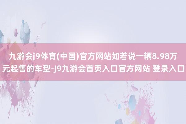 九游会j9体育(中国)官方网站如若说一辆8.98万元起售的车型-J9九游会首页入口官方网站 登录入口
