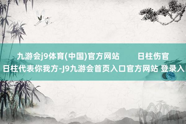 九游会j9体育(中国)官方网站        日柱伤官：日柱代表你我方-J9九游会首页入口官方网站 登录入口