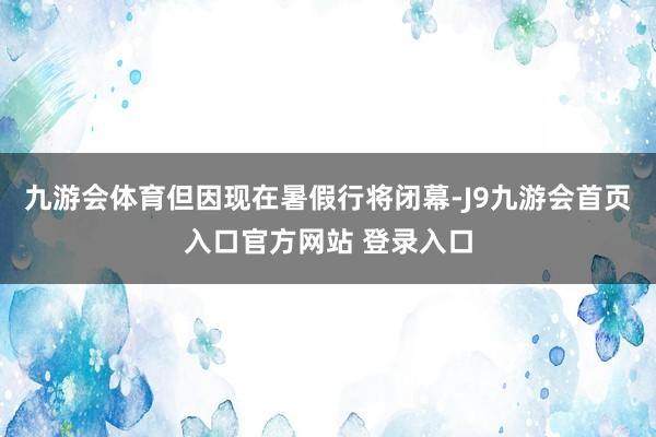 九游会体育但因现在暑假行将闭幕-J9九游会首页入口官方网站 登录入口