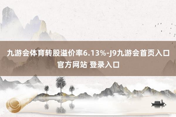 九游会体育转股溢价率6.13%-J9九游会首页入口官方网站 登录入口