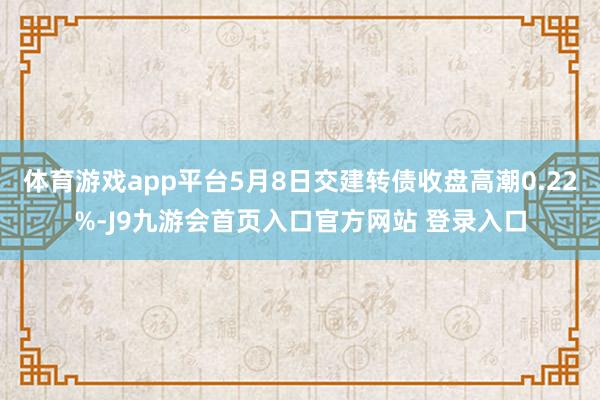 体育游戏app平台5月8日交建转债收盘高潮0.22%-J9九游会首页入口官方网站 登录入口