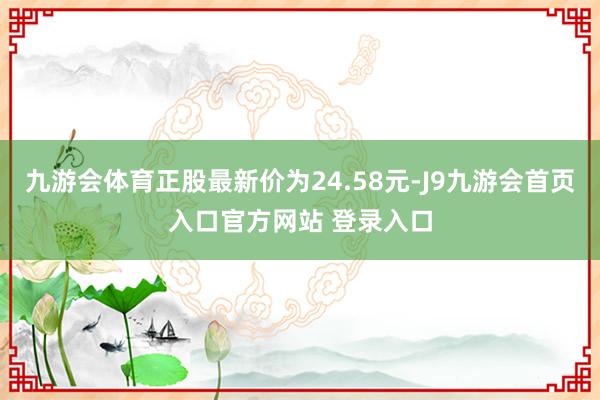 九游会体育正股最新价为24.58元-J9九游会首页入口官方网站 登录入口
