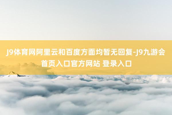 J9体育网阿里云和百度方面均暂无回复-J9九游会首页入口官方网站 登录入口