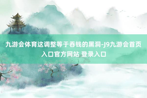 九游会体育这调整等于吞钱的黑洞-J9九游会首页入口官方网站 登录入口