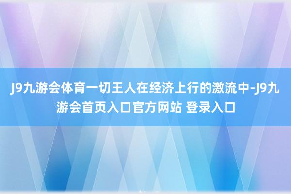 J9九游会体育一切王人在经济上行的激流中-J9九游会首页入口官方网站 登录入口