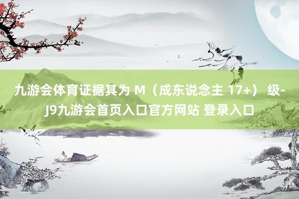 九游会体育证据其为 M（成东说念主 17+） 级-J9九游会首页入口官方网站 登录入口