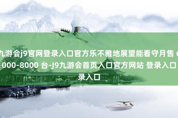 九游会j9官网登录入口官方乐不雅地展望能看守月售 6000-8000 台-J9九游会首页入口官方网站 登录入口
