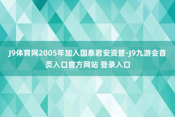 J9体育网2005年加入国泰君安资管-J9九游会首页入口官方网站 登录入口
