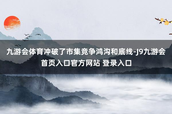 九游会体育冲破了市集竞争鸿沟和底线-J9九游会首页入口官方网站 登录入口