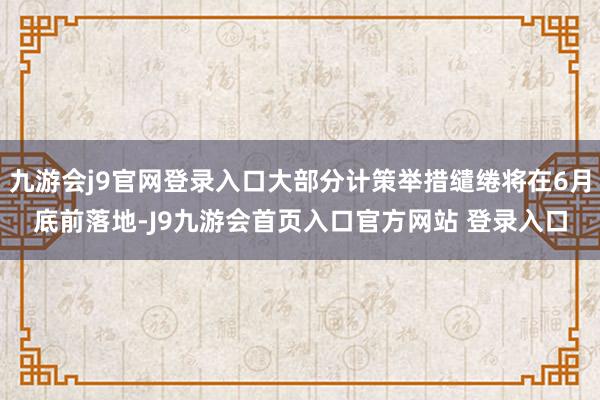 九游会j9官网登录入口大部分计策举措缱绻将在6月底前落地-J9九游会首页入口官方网站 登录入口