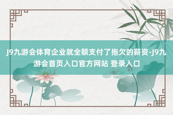 J9九游会体育企业就全额支付了拖欠的薪资-J9九游会首页入口官方网站 登录入口