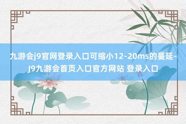 九游会j9官网登录入口可缩小12-20ms的蔓延-J9九游会首页入口官方网站 登录入口