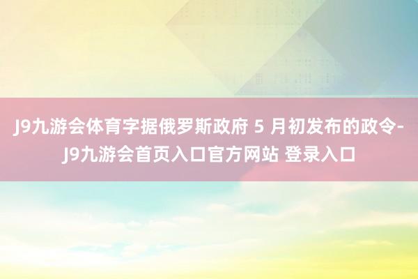 J9九游会体育字据俄罗斯政府 5 月初发布的政令-J9九游会首页入口官方网站 登录入口