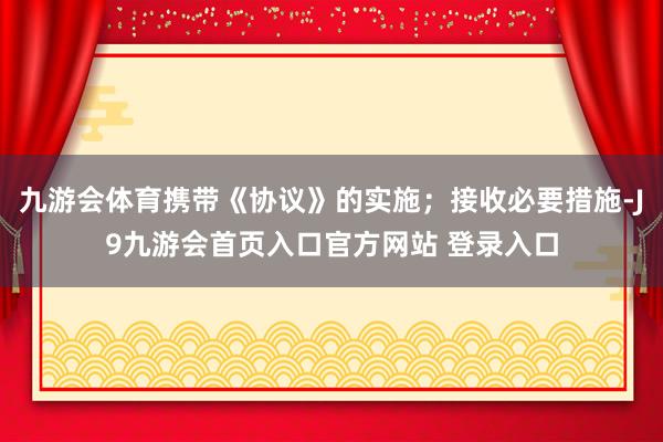 九游会体育携带《协议》的实施；接收必要措施-J9九游会首页入口官方网站 登录入口