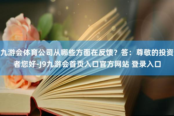九游会体育公司从哪些方面在反馈？答：尊敬的投资者您好-J9九游会首页入口官方网站 登录入口